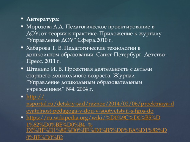 Литература: Морозова Л.Д. Педагогическое проектирование в ДОУ; от теории к практике. Приложение к журналу “Управление ДОУ” Сфера.2010 г. Хабарова Т. В. Педагогические технологии в дошкольном образовании. Санкт-Петербург. Детство-Пресс. 2011 г. Штанько И. В. Проектная деятельность с детьми старшего дошкольного возраста. Журнал “Управление дошкольным образовательным учреждением” №4. 2004 г. http:// nsportal.ru/detskiy-sad/raznoe/2014/02/06/proektnaya-deyatelnost-pedagoga-v-dou-v-sootvetstvii-s-fgos-do https://ru.wikipedia.org/wiki/%D0%9C%D0%B5%D1%82%D0%BE%D0%B4_% D0%BF%D1%80%D0%BE%D0%B5%D0%BA%D1%82%D0%BE%D0%B2 