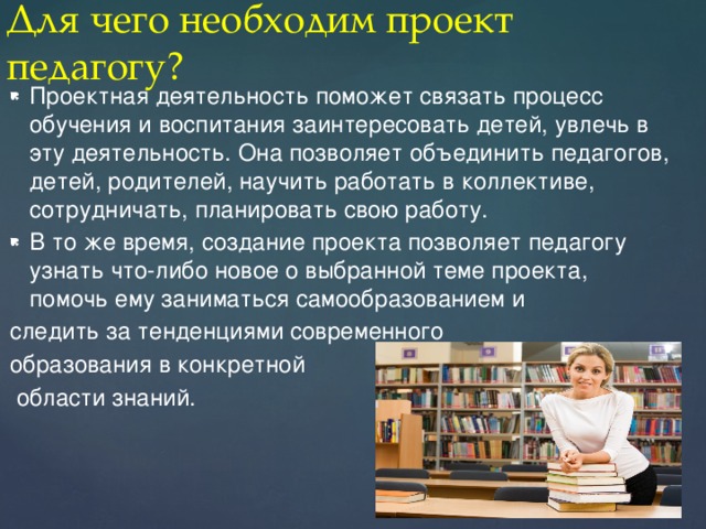 Для чего необходим проект педагогу? Проектная деятельность поможет связать процесс обучения и воспитания заинтересовать детей, увлечь в эту деятельность. Она позволяет объединить педагогов, детей, родителей, научить работать в коллективе, сотрудничать, планировать свою работу. В то же время, создание проекта позволяет педагогу узнать что-либо новое о выбранной теме проекта, помочь ему заниматься самообразованием и следить за тенденциями современного образования в конкретной  области знаний. 