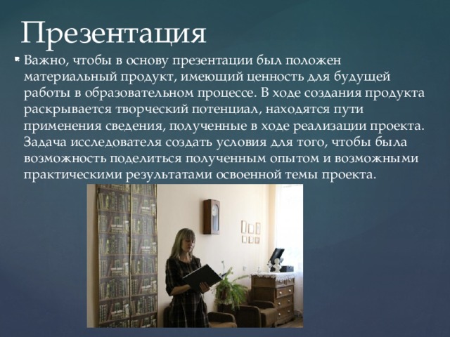 Презентация Важно, чтобы в основу презентации был положен материальный продукт, имеющий ценность для будущей работы в образовательном процессе. В ходе создания продукта раскрывается творческий потенциал, находятся пути применения сведения, полученные в ходе реализации проекта. Задача исследователя создать условия для того, чтобы была возможность поделиться полученным опытом и возможными практическими результатами освоенной темы проекта. 