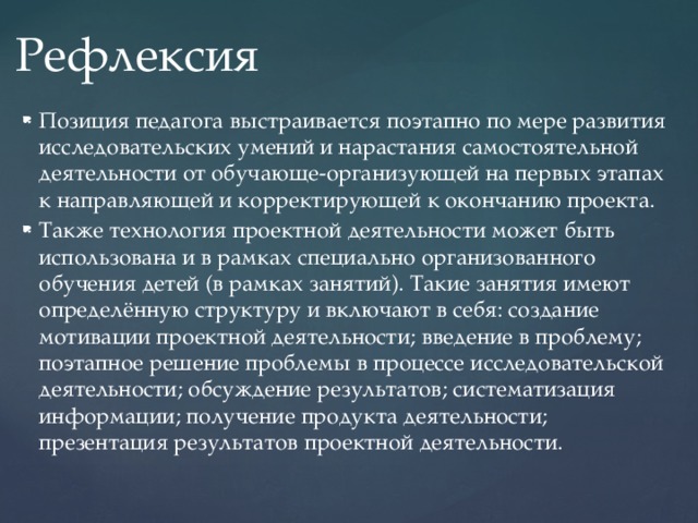 Рефлексия Позиция педагога выстраивается поэтапно по мере развития исследовательских умений и нарастания самостоятельной деятельности от обучающе-организующей на первых этапах к направляющей и корректирующей к окончанию проекта. Также технология проектной деятельности может быть использована и в рамках специально организованного обучения детей (в рамках занятий). Такие занятия имеют определённую структуру и включают в себя: создание мотивации проектной деятельности; введение в проблему; поэтапное решение проблемы в процессе исследовательской деятельности; обсуждение результатов; систематизация информации; получение продукта деятельности; презентация результатов проектной деятельности. 