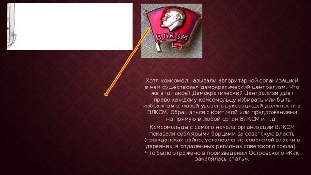 Хотя комсомол называли авторитарной организацией в нем существовал демократический централизм. Что же это такое? Демократический Централизм дает право каждому комсомольцу избирать или быть избранным в любой уровень руководящей должности в ВЛКСМ. Обращаться с критикой или предложениями на прямую в любой орган ВЛКСМ и т.д. Комсомольцы с самого начала организации ВЛКСМ показали себя ярыми борцами за советскую власть (гражданская война, установление советской власти в деревнях, в отдаленных регионах советского союза). Что было отражено в произведении Островского «Как закалялась сталь». 