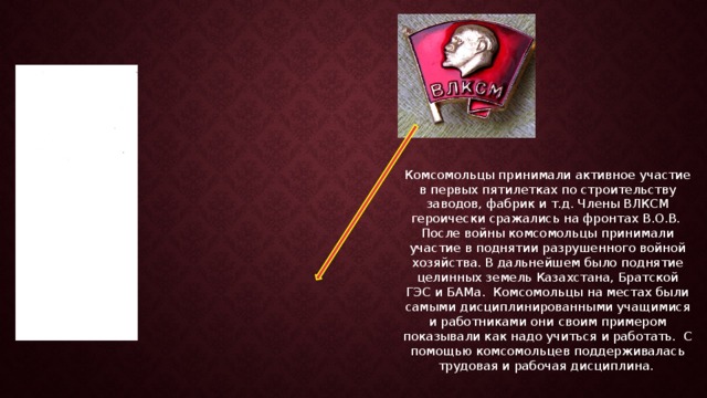 Комсомольцы принимали активное участие в первых пятилетках по строительству заводов, фабрик и т.д. Члены ВЛКСМ героически сражались на фронтах В.О.В. После войны комсомольцы принимали участие в поднятии разрушенного войной хозяйства. В дальнейшем было поднятие целинных земель Казахстана, Братской ГЭС и БАМа. Комсомольцы на местах были самыми дисциплинированными учащимися и работниками они своим примером показывали как надо учиться и работать. С помощью комсомольцев поддерживалась трудовая и рабочая дисциплина. 