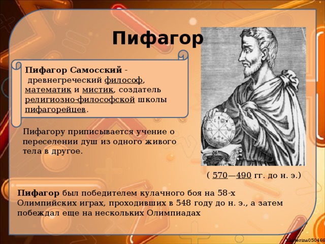 Пифагор Пифагор Самосский  -   древнегреческий  философ ,  математик  и  мистик , создатель  религиозно-философской  школы  пифагорейцев . Пифагору приписывается учение о переселении душ из одного живого тела в другое. (  570 — 490  гг. до н. э.)  Пифагор был победителем кулачного боя на 58-х Олимпийских играх, проходивших в 548 году до н. э., а затем побеждал еще на нескольких Олимпиадах 