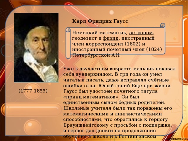 Карл Фридрих Гаусс   Немецкий математик,  астроном , геодезист и  физик , иностранный член-корреспондент (1802) и иностранный почетный член (1824) Петербургской АН. Уже в двухлетнем возрасте мальчик показал себя вундеркиндом. В три года он умел читать и писать, даже исправлял счётные ошибки отца. Юный гений Еще при жизни Гаусс был удостоен почетного титула «принц математиков». Он был единственным сыном бедных родителей. Школьные учителя были так поражены его математическими и лингвистическими способностями, что обратились к герцогу Брауншвейгскому с просьбой о поддержке, и герцог дал деньги на продолжение обучения в школе и в Геттингенском университете (1777-1855) 