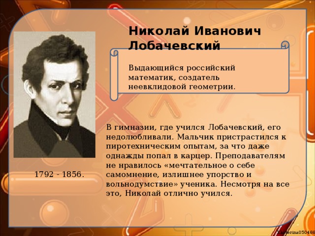 Николай Иванович Лобачевский Выдающийся российский математик, создатель неевклидовой геометрии. В гимназии, где учился Лобачевский, его недолюбливали. Мальчик пристрастился к пиротехническим опытам, за что даже однажды попал в карцер. Преподавателям не нравилось «мечтательное о себе самомнение, излишнее упорство и вольнодумствие» ученика. Несмотря на все это, Николай отлично учился. 1792 - 1856. 