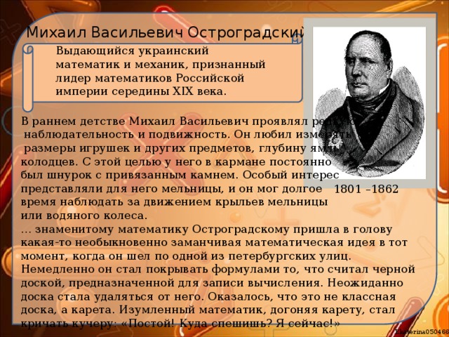 Михаил Васильевич Остроградский Выдающийся украинский математик и механик, признанный лидер математиков Российской империи середины XIX века. В раннем детстве Михаил Васильевич проявлял редкую  наблюдательность и подвижность. Он любил измерять  размеры игрушек и других предметов, глубину ям и колодцев. С этой целью у него в кармане постоянно был шнурок с привязанным камнем. Особый интерес представляли для него мельницы, и он мог долгое время наблюдать за движением крыльев мельницы или водяного колеса. … знаменитому математику Остроградскому пришла в голову какая-то необыкновенно заманчивая математическая идея в тот момент, когда он шел по одной из петербургских улиц. Немедленно он стал покрывать формулами то, что считал черной доской, предназначенной для записи вычисления. Неожиданно доска стала удаляться от него. Оказалось, что это не классная доска, а карета. Изумленный математик, догоняя карету, стал кричать кучеру: «Постой! Куда спешишь? Я сейчас!» 1801 –1862 