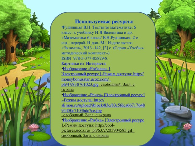 Используемые ресурсы: Рудницкая В.Н. Тесты по математике: 6 класс: к учебнику Н.Я.Виленкина и др. «Математика 6 класс/ В.Н.Рудницкая.-2-е изд., перераб. И доп.-М.: Издательство «Экзамен», 2013.-142 , [2] с. (Серия «Учебно-методический комплект») ISBN 978-5-377-05829-8. Картинки из  Интернета: Изображение «Рыбалка» [ Электронный ресурс ] .-Режим доступа: http :// moneybonusstar.ucoz.com /_ ph/47/838761023.jpg , свободный. Загл. с экрана Изображение «Речка» [ Электронный ресурс ] .-Режим доступа: http :// slimon.ru/upload/iblock/83c/83c5fdca6671764894450c71036dc7ce.jpg , свободный. Загл. с экрана Изображение «Рыбка» [ Электронный ресурс ] .-Режим доступа: http://cool-pictures.ucoz.ru/_ph/63/2/203904585.gif ,  свободный. Загл. с экрана 