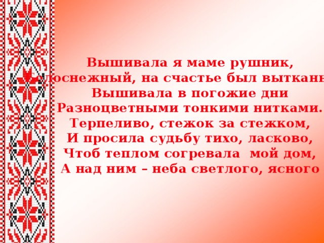 Вышивала я маме рушник, Белоснежный, на счастье был вытканный.  Вышивала в погожие дни  Разноцветными тонкими нитками.  Терпеливо, стежок за стежком,  И просила судьбу тихо, ласково,  Чтоб теплом согревала мой дом,  А над ним – неба светлого, ясного 
