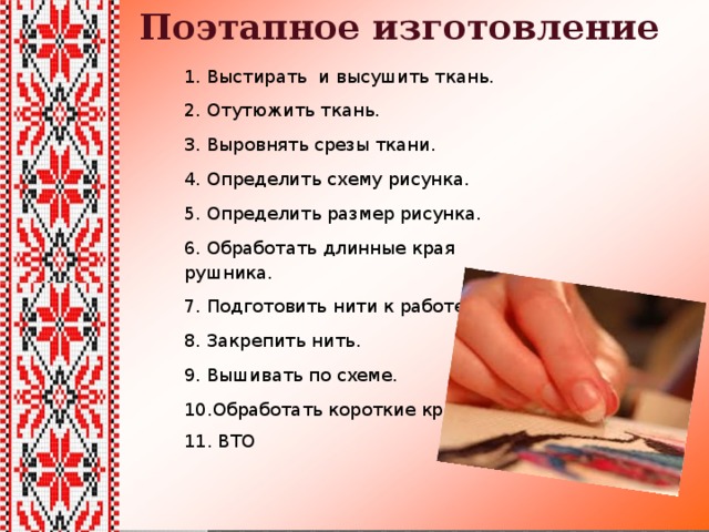 Поэтапное изготовление 1. Выстирать и высушить ткань. 2. Отутюжить ткань. 3. Выровнять срезы ткани. 4. Определить схему рисунка. 5. Определить размер рисунка. 6. Обработать длинные края рушника. 7. Подготовить нити к работе. 8. Закрепить нить. 9. Вышивать по схеме. 10.Обработать короткие края. 11. ВТО 