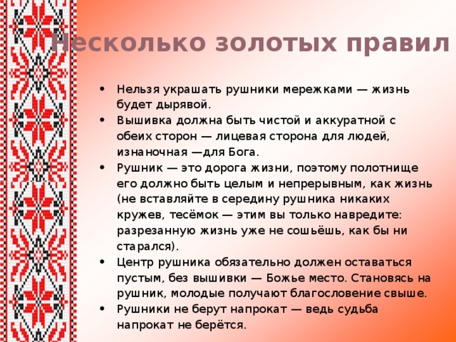 Несколько золотых правил Нельзя украшать рушники мережками — жизнь будет дырявой. Вышивка должна быть чистой и аккуратной с обеих cторон — лицевая сторона для людей, изнаночная —для Бога. Рушник — это дорога жизни, поэтому полотнище его должно быть целым и непрерывным, как жизнь (не вставляйте в середину рушника никаких кружев, тесёмок — этим вы только навредите: разрезанную жизнь уже не сошьёшь, как бы ни старался). Центр рушника обязательно должен оставаться пустым, без вышивки — Божье место. Становясь на рушник, молодые получают благословение свыше. Рушники не берут напрокат — ведь судьба напрокат не берётся. 
