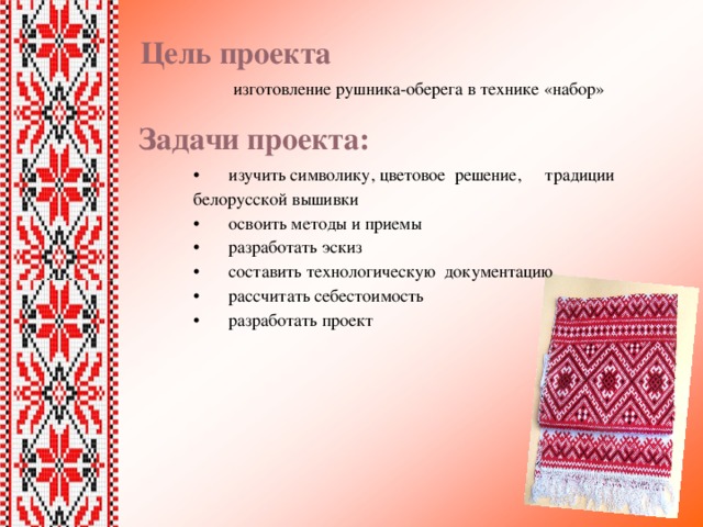 Цель проекта   изготовление рушника-оберега в технике «набор» •  изучить символику, цветовое решение,  традиции белорусской вышивки •  освоить методы и приемы •  разработать эскиз •  составить технологическую документацию •  рассчитать себестоимость •  разработать проект Задачи проекта: 