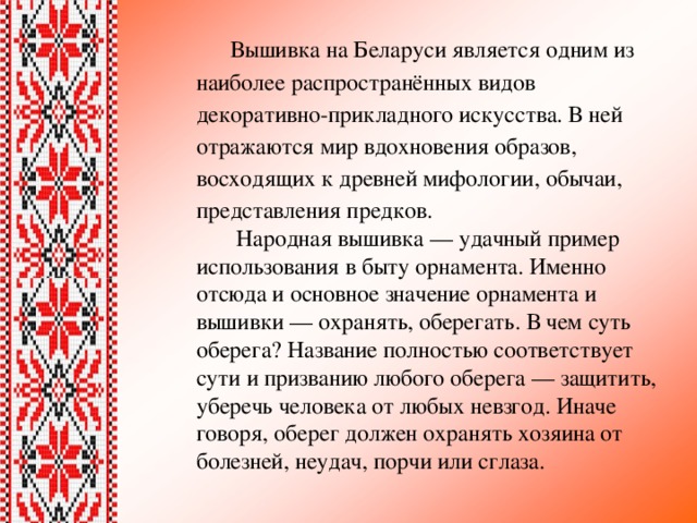 Вышивка на Беларуси является одним из наиболее распространённых видов декоративно-прикладного искусства. В ней отражаются мир вдохновения образов, восходящих к древней мифологии, обычаи, представления предков.  Народная вышивка — удачный пример использования в быту орнамента. Именно отсюда и основное значение орнамента и вышивки — охранять, оберегать. В чем суть оберега? Название полностью соответствует сути и призванию любого оберега — защитить, уберечь человека от любых невзгод. Иначе говоря, оберег должен охранять хозяина от болезней, неудач, порчи или сглаза. 