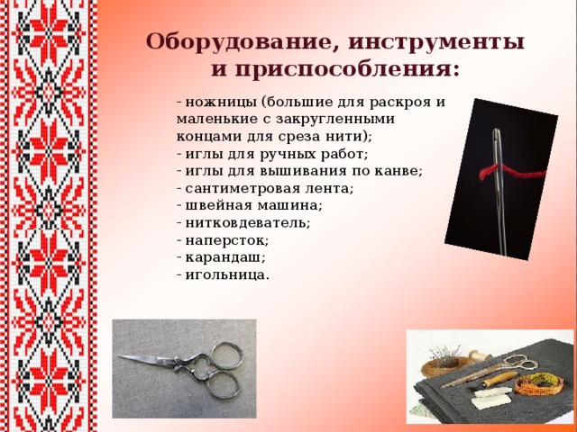 Оборудование, инструменты и приспособления: - ножницы (большие для раскроя и маленькие с закругленными концами для среза нити); - иглы для ручных работ; - иглы для вышивания по канве; - сантиметровая лента; - швейная машина; - нитковдеватель; - наперсток; - карандаш; - игольница. 