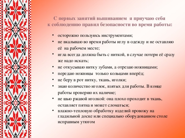 С первых занятий вышиванием я приучаю себя  к соблюдению правил безопасности во время работы: осторожно пользуюсь инструментами; не вкалываю во время работы иглу в одежду и не оставляю её на рабочем месте; игла всегда должна быть с ниткой, в случае потери её сразу же надо искать; не откусываю нитку зубами, а отрезаю ножницами; передаю ножницы только кольцами вперёд; не беру в рот нитку, ткань, иголки; знаю количество иголок, взятых для работы. В конце работы проверяю их наличие; не шью ржавой иголкой: она плохо проходит в ткань, оставляет пятна и может сломаться; влажно-тепловую обработку изделий провожу на гладильной доске или специально оборудованном столе исправным утюгом 
