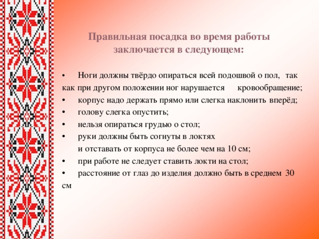 Правильная посадка во время работы  заключается в следующем: •  Ноги должны твёрдо опираться всей подошвой о пол,  так как при другом положении ног нарушается  кровообращение; •  корпус надо держать прямо или слегка наклонить  вперёд; •  голову слегка опустить; •  нельзя опираться грудью о стол; •  руки должны быть согнуты в локтях   и отставать от корпуса не более чем на 10 см; •  при работе не следует ставить локти на стол; •  расстояние от глаз до изделия должно быть в среднем  30 см 
