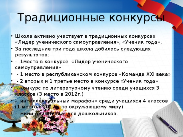 Традиционные конкурсы Школа активно участвует в традиционных конкурсах «Лидер ученического самоуправления», «Ученик года». За последние три года школа добилась следующих результатов: - 1место в конкурсе «Лидер ученического самоуправления»  - 1 место в республиканском конкурсе «Команда ХХI века»  - 2 вторых и 1 третье место в конкурсе «Ученик года»  - конкурс по литературному чтению среди учащихся 3 классов (3 место в 2012г.) - интеллектуальный марафон» среди учащихся 4 классов (1 место в 2012г. по окружающему миру) - мини-олимпиада для дошкольников. 