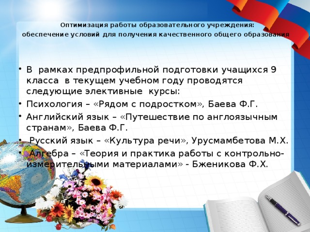  Оптимизация работы образовательного учреждения:  обеспечение условий для получения качественного общего образования      В рамках предпрофильной подготовки учащихся 9 класса в текущем учебном году проводятся следующие элективные курсы: Психология – «Рядом с подростком», Баева Ф.Г. Английский язык – «Путешествие по англоязычным странам», Баева Ф.Г.  Русский язык – «Культура речи», Урусмамбетова М.Х.  Алгебра – «Теория и практика работы с контрольно-измерительными материалами» - Бженикова Ф.Х. 