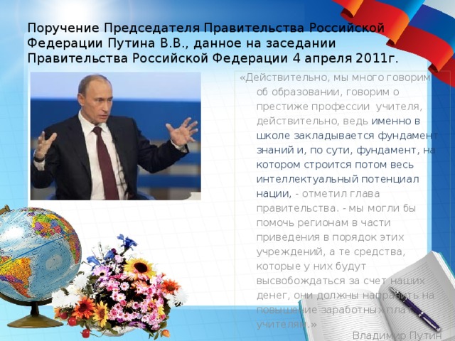 Поручение Председателя Правительства Российской Федерации Путина В.В., данное на заседании Правительства Российской Федерации 4 апреля 2011г. «Действительно, мы много говорим об образовании, говорим о престиже профессии учителя, действительно, ведь именно в школе закладывается фундамент знаний и, по сути, фундамент, на котором строится потом весь интеллектуальный потенциал нации, - отметил глава правительства. - мы могли бы помочь регионам в части приведения в порядок этих учреждений, а те средства, которые у них будут высвобождаться за счет наших денег, они должны направить на повышение заработных плат учителям.» Владимир Путин 