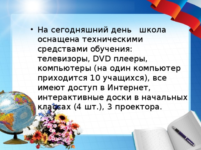На сегодняшний день   школа оснащена техническими средствами обучения: телевизоры, DVD плееры, компьютеры (на один компьютер приходится 10 учащихся), все имеют доступ в Интернет, интерактивные доски в начальных классах (4 шт.), 3 проектора. 