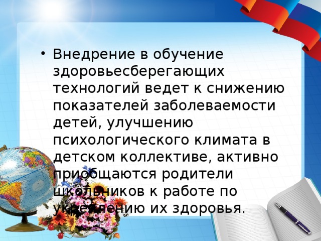 Внедрение в обучение здоровьесберегающих технологий ведет к снижению показателей заболеваемости детей, улучшению психологического климата в детском коллективе, активно приобщаются родители школьников к работе по укреплению их здоровья. 