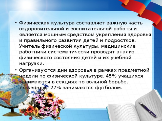 Физическая культура составляет важную часть оздоровительной и воспитательной работы и является мощным средством укрепления здоровья и правильного развития детей и подростков. Учитель физической культуры, медицинские работники систематически проводят анализ физического состояния детей и их учебной нагрузки. Организуются дни здоровья в рамках предметной недели по физической культуре. 45% учащихся занимаются в секциях по вольной борьбе, тхэквондо, 27% занимаются футболом. 