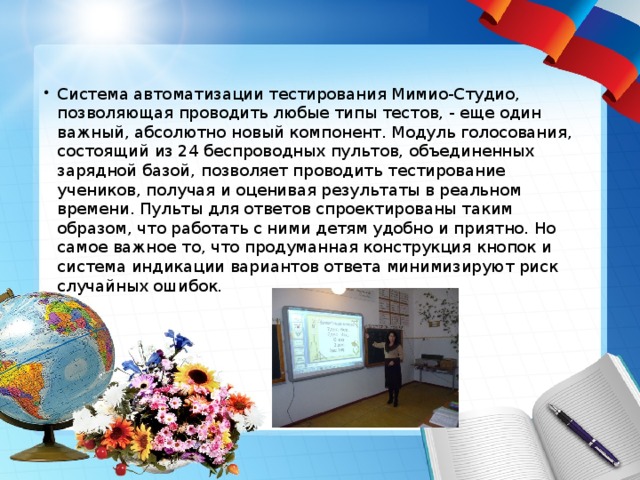 Система автоматизации тестирования Мимио-Студио, позволяющая проводить любые типы тестов, - еще один важный, абсолютно новый компонент. Модуль голосования, состоящий из 24 беспроводных пультов, объединенных зарядной базой, позволяет проводить тестирование учеников, получая и оценивая результаты в реальном времени. Пульты для ответов спроектированы таким образом, что работать с ними детям удобно и приятно. Но самое важное то, что продуманная конструкция кнопок и система индикации вариантов ответа минимизируют риск случайных ошибок.  
