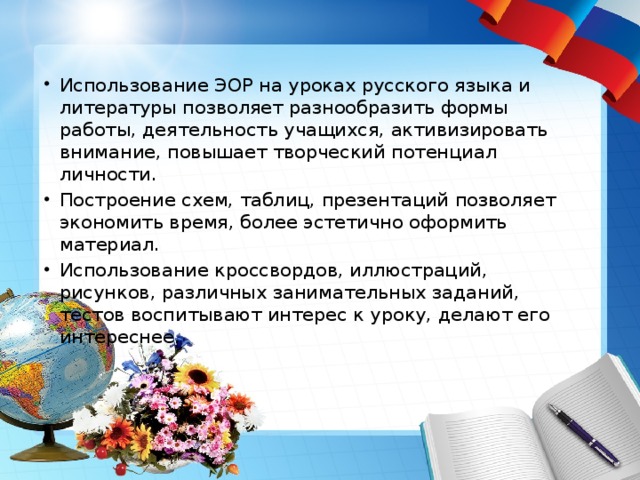 Использование ЭОР на уроках русского языка и литературы позволяет разнообразить формы работы, деятельность учащихся, активизировать внимание, повышает творческий потенциал личности. Построение схем, таблиц, презентаций позволяет экономить время, более эстетично оформить материал. Использование кроссвордов, иллюстраций, рисунков, различных занимательных заданий, тестов воспитывают интерес к уроку, делают его интереснее. 