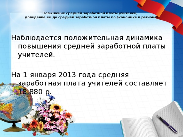  Повышение средней заработной платы учителей,  доведение ее до средней заработной платы по экономике в регионе   Наблюдается положительная динамика повышения средней заработной платы учителей. На 1 января 2013 года средняя заработная плата учителей составляет 18.880 р. 