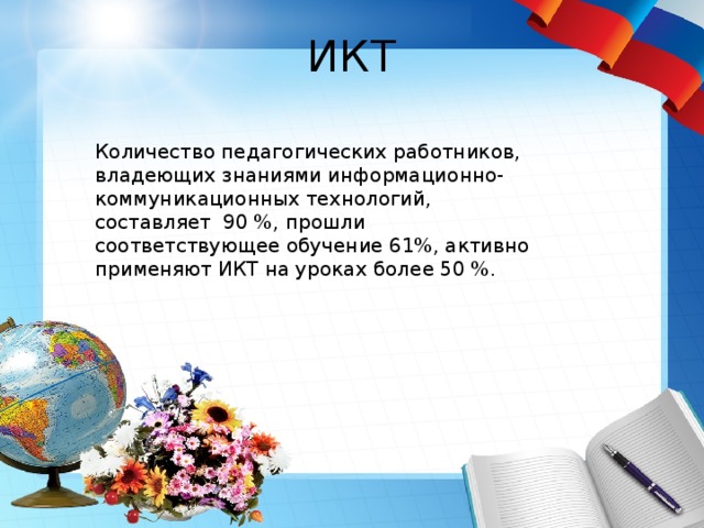 ИКТ Количество педагогических работников, владеющих знаниями информационно-коммуникационных технологий, составляет 90 %, прошли соответствующее обучение 61%, активно применяют ИКТ на уроках более 50 %. 