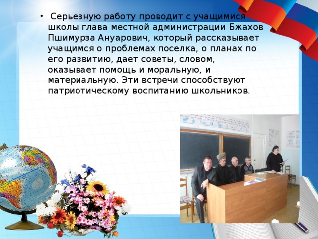    Серьезную работу проводит с учащимися школы глава местной администрации Бжахов Пшимурза Ануарович, который рассказывает учащимся о проблемах поселка, о планах по его развитию, дает советы, словом, оказывает помощь и моральную, и материальную. Эти встречи способствуют патриотическому воспитанию школьников. 