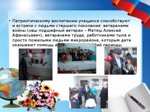 Патриотическому воспитанию учащихся способствуют и встречи с людьми старшего поколения: ветеранами войны (наш подшефный ветеран – Матяш Алексей Афанасьевич), ветеранами труда, работниками тыла и просто пожилыми людьми микрорайона, которым дети оказывают помощь в осенний и весенний периоды. 
