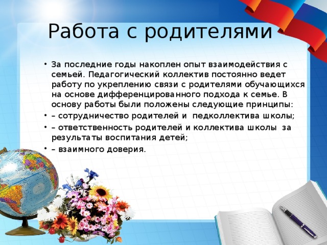 Работа с родителями За последние годы накоплен опыт взаимодействия с семьей. Педагогический коллектив постоянно ведет работу по укреплению связи с родителями обучающихся на основе дифференцированного подхода к семье. В основу работы были положены следующие принципы: – сотрудничество родителей и педколлектива школы; – ответственность родителей и коллектива школы за результаты воспитания детей; – взаимного доверия. 