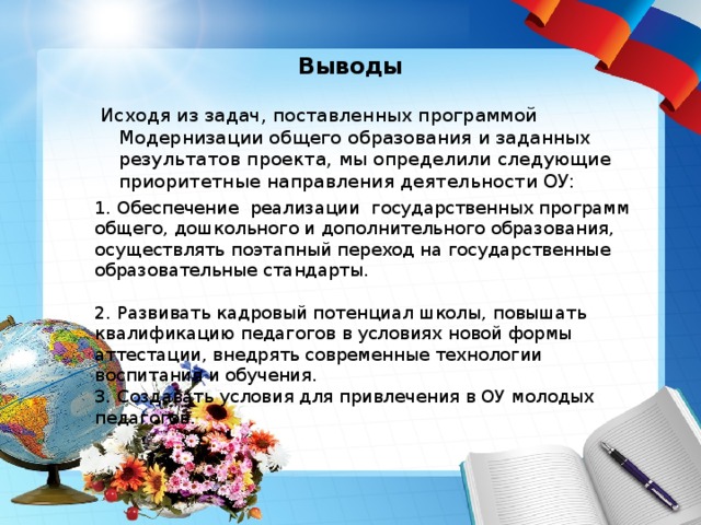  Выводы   Исходя из задач, поставленных программой Модернизации общего образования и заданных результатов проекта, мы определили следующие приоритетные направления деятельности ОУ: 1. Обеспечение реализации государственных программ общего, дошкольного и дополнительного образования, осуществлять поэтапный переход на государственные образовательные стандарты.     2. Развивать кадровый потенциал школы, повышать квалификацию педагогов в условиях новой формы аттестации, внедрять современные технологии воспитания и обучения.  3. Создавать условия для привлечения в ОУ молодых педагогов. 