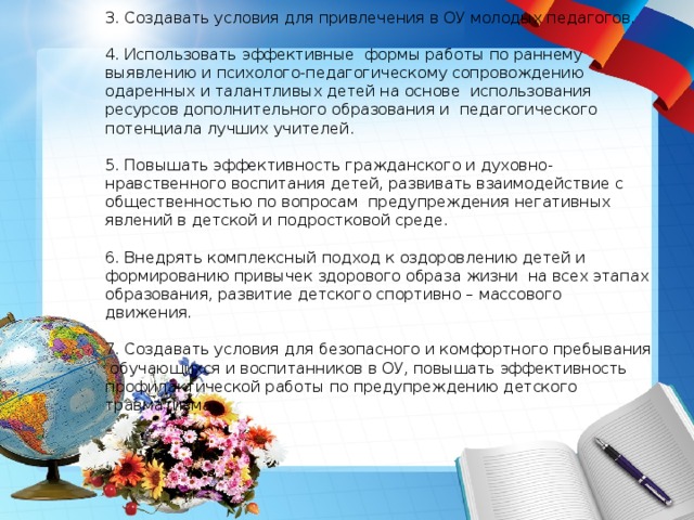      3. Создавать условия для привлечения в ОУ молодых педагогов.   4. Использовать эффективные формы работы по раннему выявлению и психолого-педагогическому сопровождению одаренных и талантливых детей на основе использования ресурсов дополнительного образования и педагогического потенциала лучших учителей.   5. Повышать эффективность гражданского и духовно-нравственного воспитания детей, развивать взаимодействие с общественностью по вопросам предупреждения негативных явлений в детской и подростковой среде.   6. Внедрять комплексный подход к оздоровлению детей и формированию привычек здорового образа жизни на всех этапах образования, развитие детского спортивно – массового движения.   7. Создавать условия для безопасного и комфортного пребывания обучающихся и воспитанников в ОУ, повышать эффективность профилактической работы по предупреждению детского травматизма.   