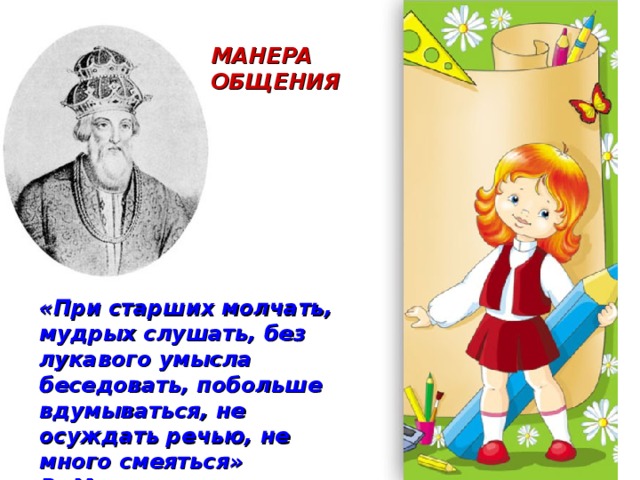 МАНЕРА ОБЩЕНИЯ «При старших молчать, мудрых слушать, без лукавого умысла беседовать, побольше вдумываться, не осуждать речью, не много смеяться» В. Мономах 