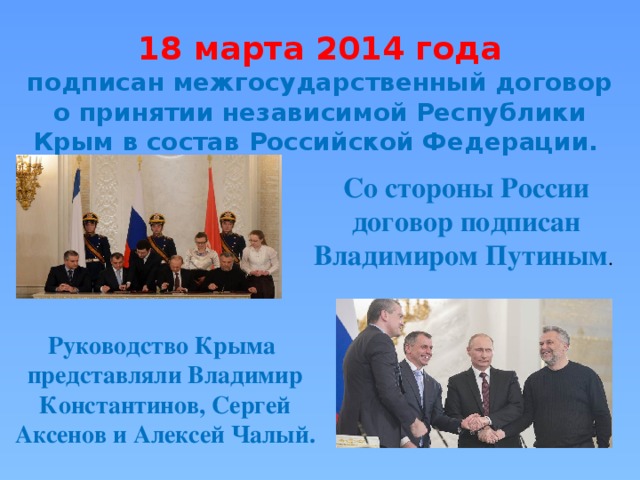 18 марта 2014 года подписан межгосударственный договор о принятии независимой Республики Крым в состав Российской Федерации. Со стороны России договор подписан Владимиром Путиным . Руководство Крыма представляли Владимир Константинов, Сергей Аксенов и Алексей Чалый. 