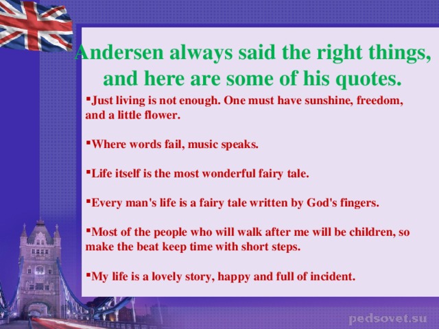 Andersen always said the right things, and here are some of his quotes. Just living is not enough. One must have sunshine, freedom, and a little flower.  Where words fail, music speaks.  Life itself is the most wonderful fairy tale.  Every man's life is a fairy tale written by God's fingers.   Most of the people who will walk after me will be children, so make the beat keep time with short steps.  My life is a lovely story, happy and full of incident.    