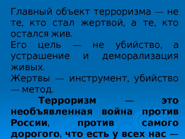 Главный объект терроризма — не те, кто стал жертвой, а те, кто остался жив. Его цель — не убийство, а устрашение и деморализация живых. Жертвы — инструмент, убийство — метод.  Терроризм — это необъявленная война против России, против самого дорогого, что есть у всех нас — наших семей, беззащитных женщин, стариков и детей.  