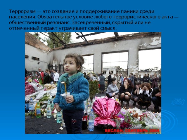 Терроризм — это создание и поддерживание паники среди населения. Обязательное условие любого террористического акта — общественный резонанс. Засекреченный, скрытый или не отмеченный теракт утрачивает свой смысл. 
