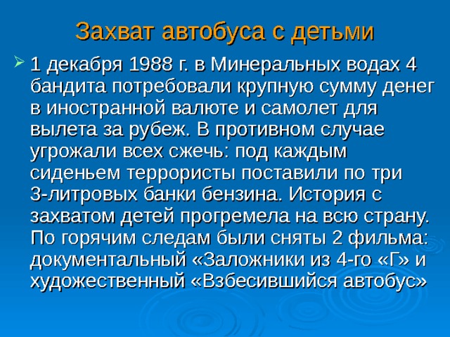 Захват автобуса с детьми 1 декабря 1988 г. в Минеральных водах 4 бандита потребовали крупную сумму денег в иностранной валюте и самолет для вылета за рубеж. В противном случае угрожали всех сжечь: под каждым сиденьем террористы поставили по три 3-литровых банки бензина. История с захватом детей прогремела на всю страну. По горячим следам были сняты 2 фильма: документальный «Заложники из 4-го «Г» и художественный «Взбесившийся автобус»  