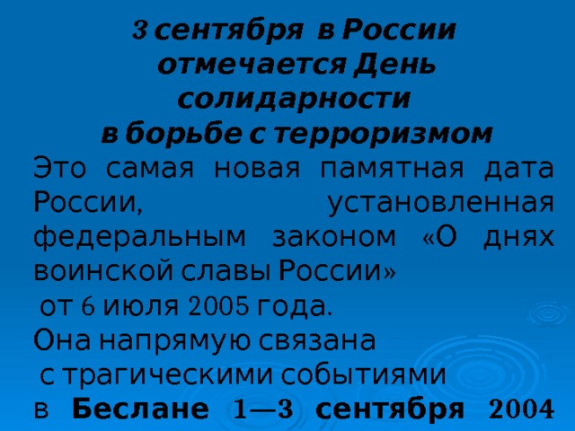 3 сентября в России  отмечается День солидарности  в борьбе с терроризмом Это самая новая памятная дата России, установленная федеральным законом «О днях воинской славы России»  от 6 июля 2005 года. Она напрямую связана  с трагическими событиями в Беслане 1—3 сентября 2004 года.  