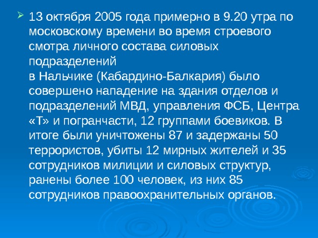 13 октября 2005 года примерно в 9.20 утра по московскому времени во время строевого смотра личного состава силовых подразделений в Нальчике (Кабардино-Балкария) было совершено нападение на здания отделов и подразделений МВД, управления ФСБ, Центра «Т» и погранчасти, 12 группами боевиков. В итоге были уничтожены 87 и задержаны 50 террористов, убиты 12 мирных жителей и 35 сотрудников милиции и силовых структур, ранены более 100 человек, из них 85 сотрудников правоохранительных органов. 