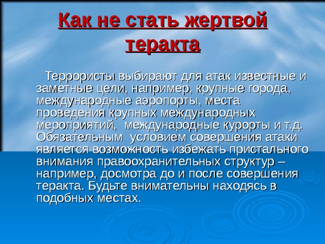 Как не стать жертвой теракта  Террористы выбирают для атак известные и заметные цели, например, крупные города, международные аэропорты, места проведения крупных международных мероприятий, международные курорты и т.д. Обязательным условием совершения атаки является возможность избежать пристального внимания правоохранительных структур – например, досмотра до и после совершения теракта. Будьте внимательны находясь в подобных местах.  