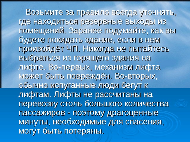  Возьмите за правило всегда уточнять, где находиться резервные выходы из помещений. Заранее подумайте, как вы будете покидать здание, если в нем произойдёт ЧП. Никогда не пытайтесь выбраться из горящего здания на лифте. Во-первых, механизм лифта может быть повреждён. Во-вторых, обычно испуганные люди бегут к лифтам. Лифты не рассчитаны на перевозку столь большого количества пассажиров - поэтому драгоценные минуты, необходимые для спасения, могут быть потеряны.  