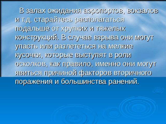  В залах ожидания аэропортов, вокзалов и т.д. старайтесь располагаться подальше от хрупких и тяжелых конструкций. В случае взрыва они могут упасть или разлететься на мелкие кусочки, которые выступят в роли осколков, как правило, именно они могут явиться причиной факторов вторичного поражения и большинства ранений.  