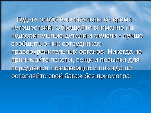  Будьте особо внимательны во время путешествий. Обращайте внимание на подозрительные детали и мелочи - лучше сообщить о них сотрудникам правоохранительных органов. Никогда не принимайте пакеты, вещи и посылки для передачи от незнакомцев и никогда не оставляйте свой багаж без присмотра.  