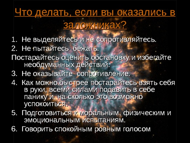 Что делать, если вы оказались в заложниках? 1. Не выделяйтесь и не сопротивляйтесь. 2. Не пытайтесь бежать. Постарайтесь оценить обстановку и избегайте необдуманных действий. 3. Не оказывайте сопротивление. 4. Как можно быстрее постарайтесь взять себя в руки, всеми силами подавить в себе панику и, на сколько это возможно успокоиться. 5. Подготовиться к моральным, физическим и эмоциональным испытаниям. 6. Говорить спокойным ровным голосом  