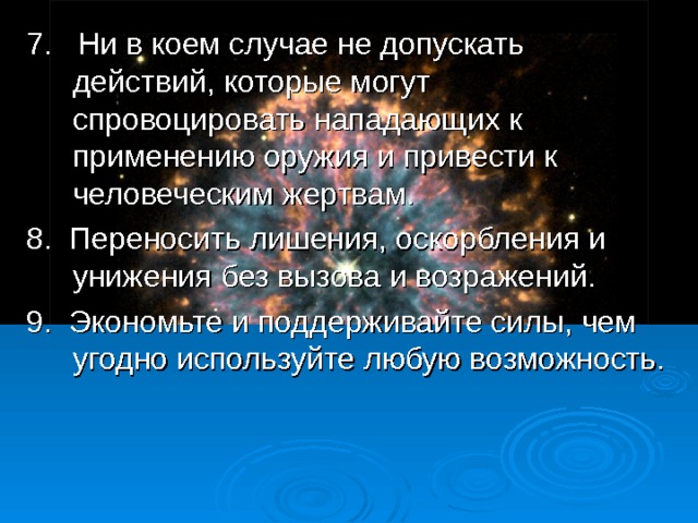 7. Ни в коем случае не допускать действий, которые могут спровоцировать нападающих к применению оружия и привести к человеческим жертвам. 8. Переносить лишения, оскорбления и унижения без вызова и возражений. 9. Экономьте и поддерживайте силы, чем угодно используйте любую возможность.  