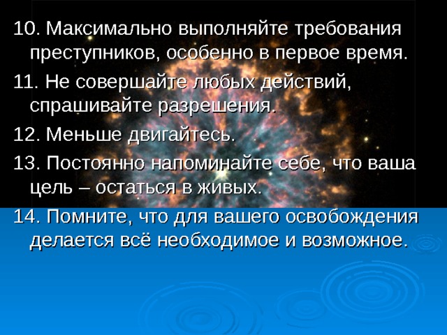 10.  Максимально выполняйте требования преступников, особенно в первое время. 11. Не совершайте любых действий, спрашивайте разрешения. 12. Меньше двигайтесь. 13. Постоянно напоминайте себе, что ваша цель – остаться в живых. 14. Помните, что для вашего освобождения делается всё необходимое и возможное.  