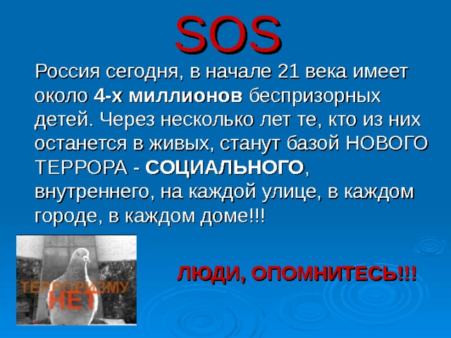 SOS  Россия сегодня, в начале 21 века имеет около 4-х миллионов беспризорных детей. Через несколько лет те, кто из них останется в живых, станут базой НОВОГО ТЕРРОРА - СОЦИАЛЬНОГО , внутреннего, на каждой улице, в каждом городе, в каждом доме!!!  ЛЮДИ, ОПОМНИТЕСЬ!!!  35 
